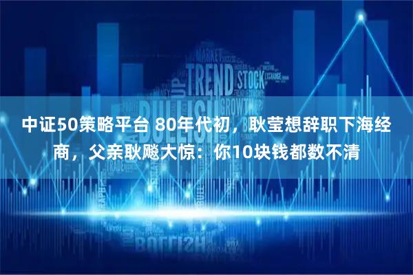 中证50策略平台 80年代初，耿莹想辞职下海经商，父亲耿飚大惊：你10块钱都数不清