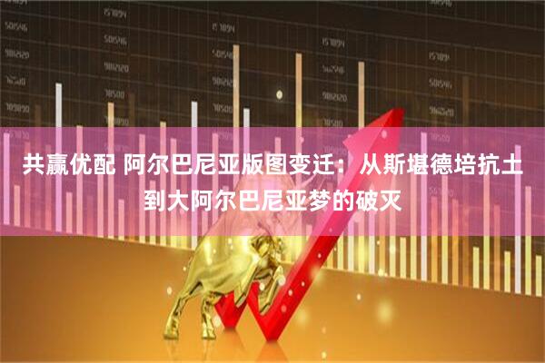 共赢优配 阿尔巴尼亚版图变迁：从斯堪德培抗土到大阿尔巴尼亚梦的破灭