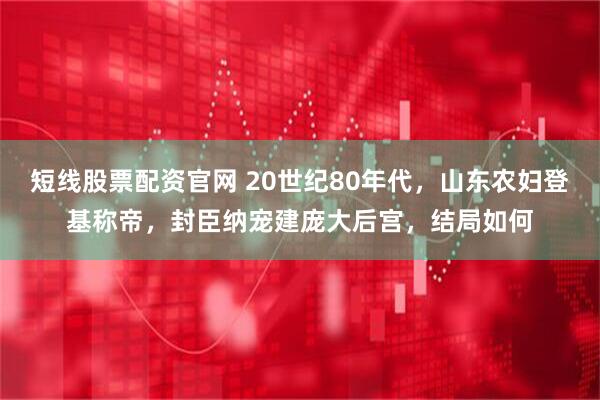 短线股票配资官网 20世纪80年代，山东农妇登基称帝，封臣纳宠建庞大后宫，结局如何