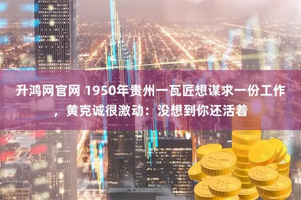 升鸿网官网 1950年贵州一瓦匠想谋求一份工作，黄克诚很激动：没想到你还活着