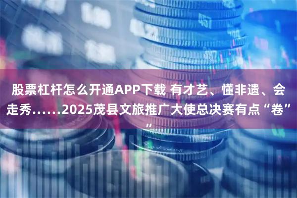 股票杠杆怎么开通APP下载 有才艺、懂非遗、会走秀……2025茂县文旅推广大使总决赛有点“卷”