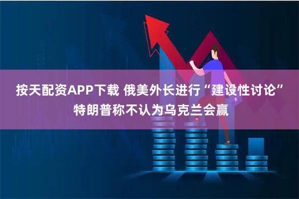 按天配资APP下载 俄美外长进行“建设性讨论” 特朗普称不认为乌克兰会赢