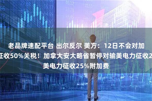 老品牌速配平台 出尔反尔 美方：12日不会对加拿大钢铝征收50%关税！加拿大安大略省暂停对输美电力征收25%附加费
