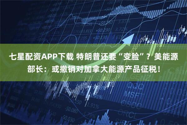 七星配资APP下载 特朗普还要“变脸”？美能源部长：或撤销对加拿大能源产品征税！