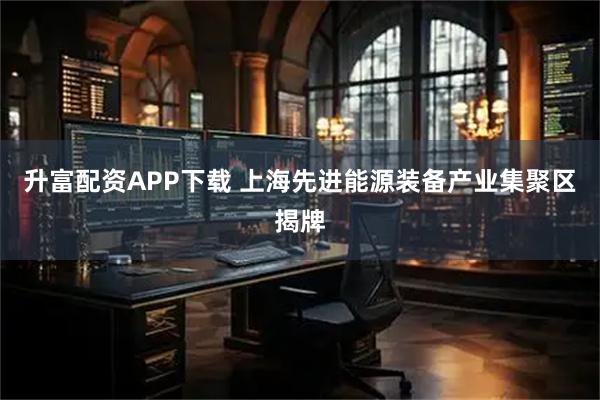 升富配资APP下载 上海先进能源装备产业集聚区揭牌
