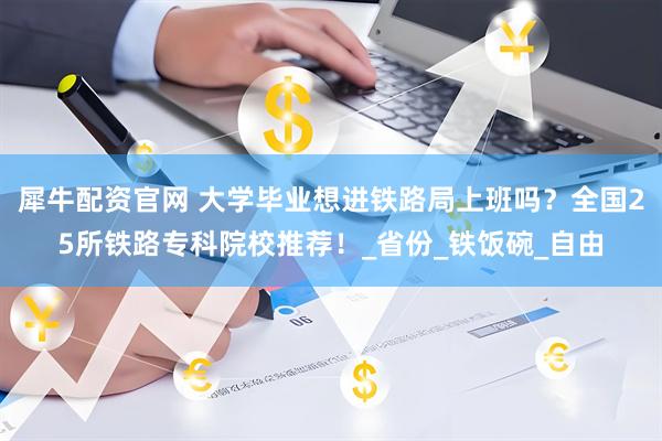 犀牛配资官网 大学毕业想进铁路局上班吗？全国25所铁路专科院校推荐！_省份_铁饭碗_自由