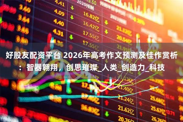 好股友配资平台 2026年高考作文预测及佳作赏析：智器翱翔，创思璀璨_人类_创造力_科技