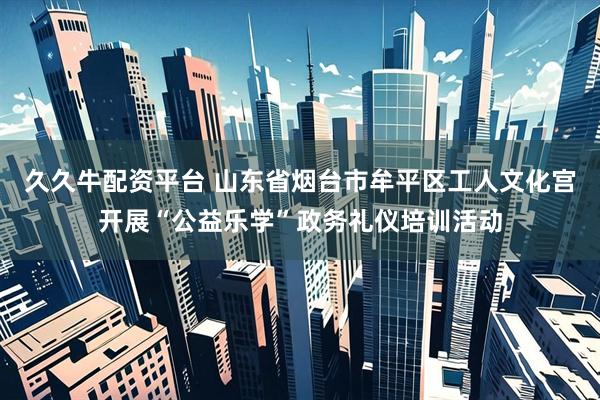 久久牛配资平台 山东省烟台市牟平区工人文化宫开展“公益乐学”政务礼仪培训活动