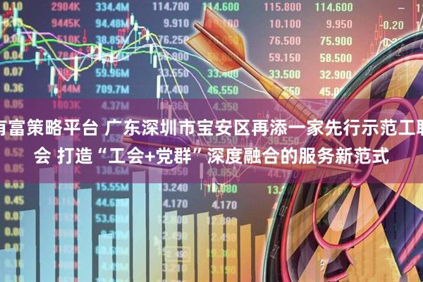有富策略平台 广东深圳市宝安区再添一家先行示范工联会 打造“工会+党群”深度融合的服务新范式
