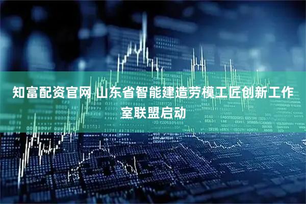 知富配资官网 山东省智能建造劳模工匠创新工作室联盟启动