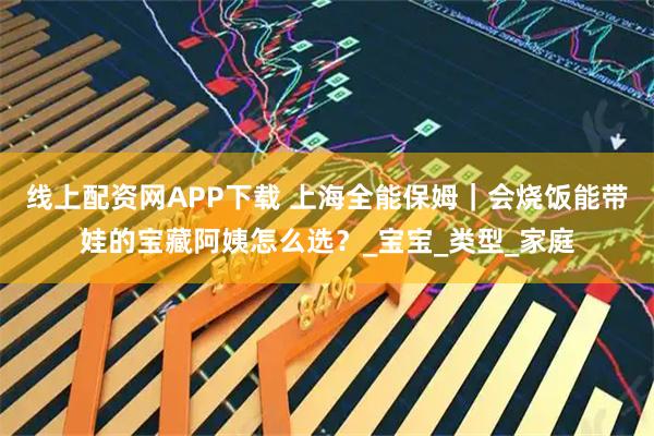 线上配资网APP下载 上海全能保姆｜会烧饭能带娃的宝藏阿姨怎么选？_宝宝_类型_家庭