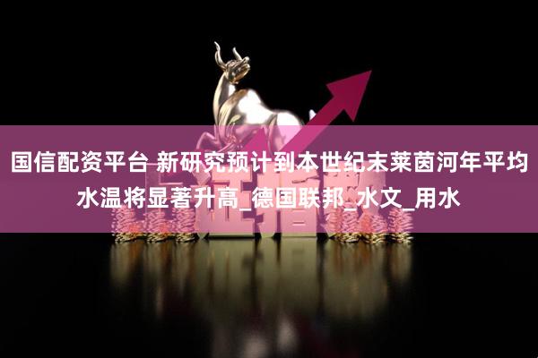 国信配资平台 新研究预计到本世纪末莱茵河年平均水温将显著升高_德国联邦_水文_用水