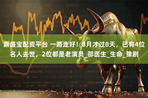 鼎盛宝配资平台 一路走好！8月才过8天，已有4位名人去世，2位都是老演员_邵医生_生命_豫剧
