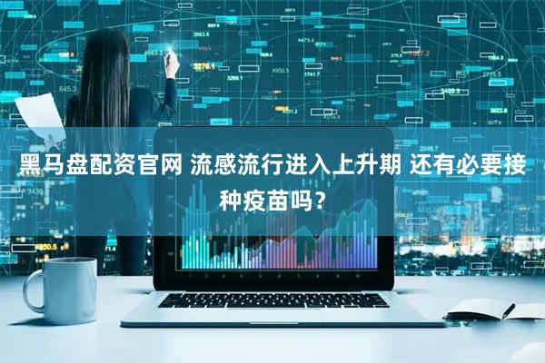 黑马盘配资官网 流感流行进入上升期 还有必要接种疫苗吗？
