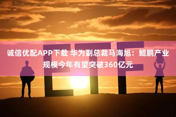 诚信优配APP下载 华为副总裁马海旭：鲲鹏产业规模今年有望突破360亿元