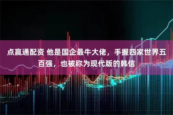 点赢通配资 他是国企最牛大佬，手握四家世界五百强，也被称为现代版的韩信