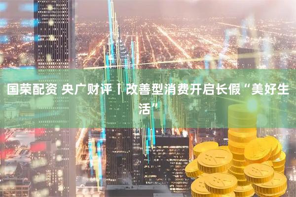 国荣配资 央广财评丨改善型消费开启长假“美好生活”