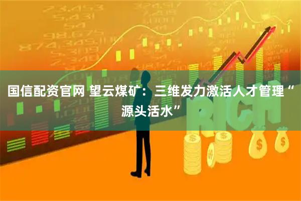 国信配资官网 望云煤矿：三维发力激活人才管理“源头活水”