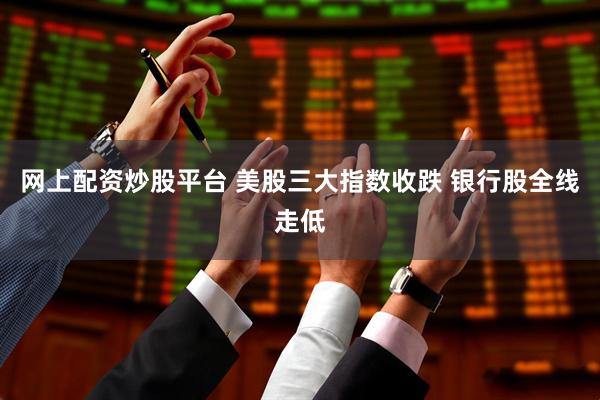 网上配资炒股平台 美股三大指数收跌 银行股全线走低