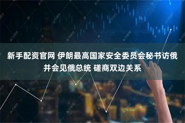 新手配资官网 伊朗最高国家安全委员会秘书访俄并会见俄总统 磋商双边关系