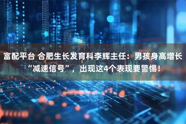 富配平台 合肥生长发育科李辉主任：男孩身高增长“减速信号”，出现这4个表现要警惕！