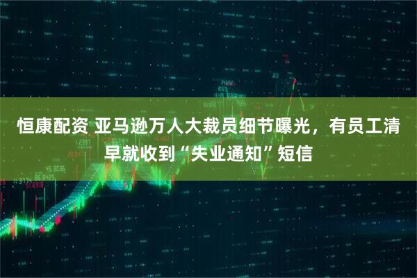 恒康配资 亚马逊万人大裁员细节曝光，有员工清早就收到“失业通知”短信
