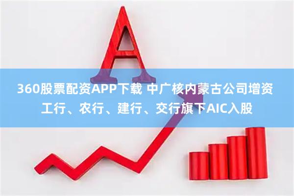 360股票配资APP下载 中广核内蒙古公司增资 工行、农行、建行、交行旗下AIC入股
