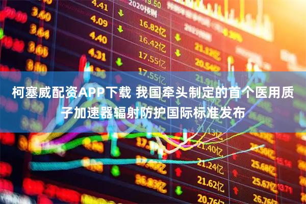 柯塞威配资APP下载 我国牵头制定的首个医用质子加速器辐射防护国际标准发布