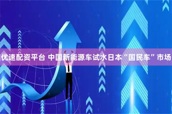优速配资平台 中国新能源车试水日本“国民车”市场