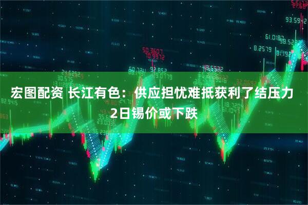 宏图配资 长江有色：供应担忧难抵获利了结压力 2日锡价或下跌