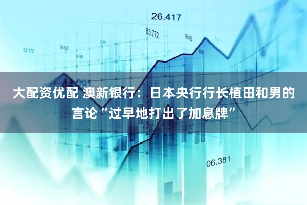 大配资优配 澳新银行：日本央行行长植田和男的言论“过早地打出了加息牌”