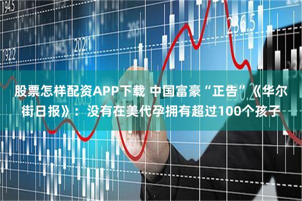 股票怎样配资APP下载 中国富豪“正告”《华尔街日报》：没有在美代孕拥有超过100个孩子