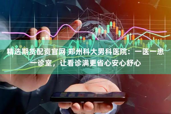 精选期货配资官网 郑州科大男科医院：一医一患一诊室，让看诊满更省心安心舒心
