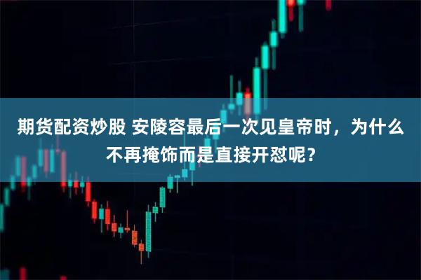 期货配资炒股 安陵容最后一次见皇帝时，为什么不再掩饰而是直接开怼呢？