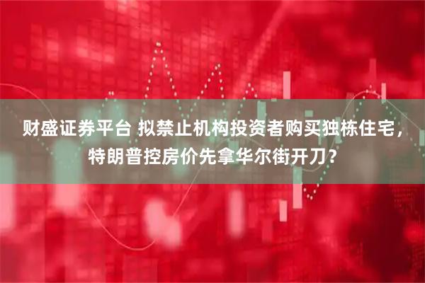 财盛证券平台 拟禁止机构投资者购买独栋住宅，特朗普控房价先拿华尔街开刀？