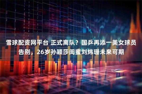 雪球配资网平台 正式离队？国乒再添一美女球员告别，26岁孙颖莎闺蜜刘炜珊未来可期