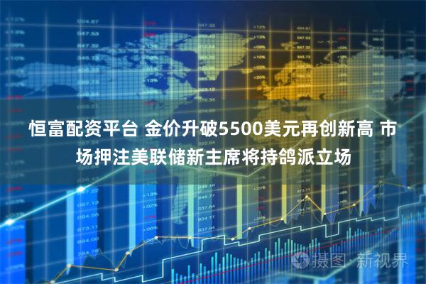 恒富配资平台 金价升破5500美元再创新高 市场押注美联储新主席将持鸽派立场