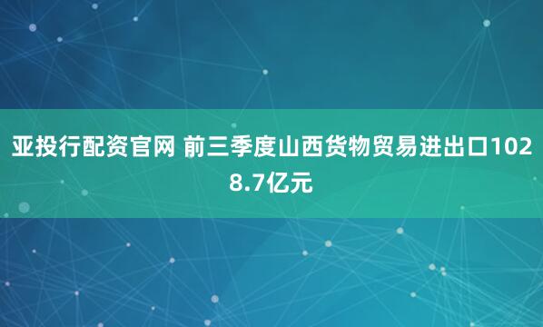 亚投行配资官网 前三季度山西货物贸易进出口1028.7亿元
